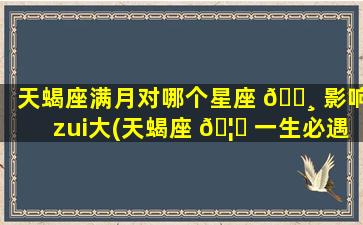 天蝎座满月对哪个星座 🕸 影响zui
大(天蝎座 🦍 一生必遇见的星座)